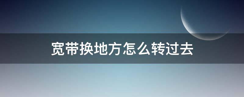 宽带换地方怎么转过去（联通宽带换地方怎么转过去）