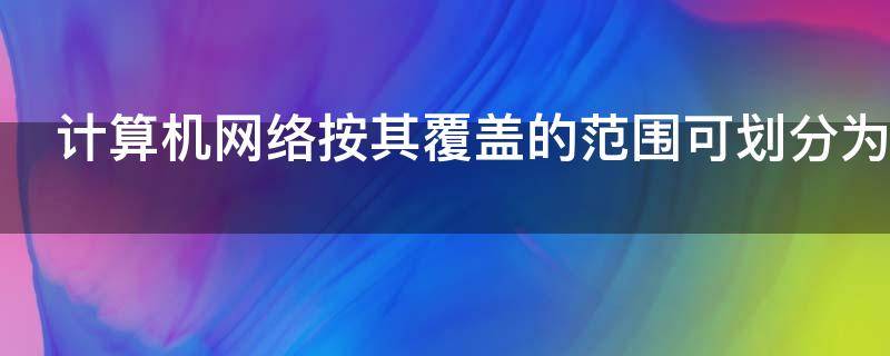 计算机网络按其覆盖的范围可划分为 计算机网络按其覆盖的范围可划分为什么