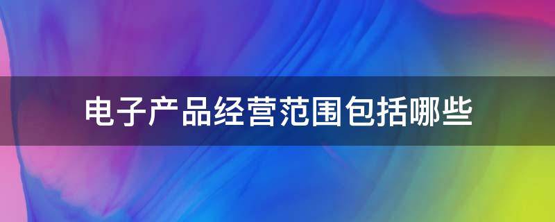 电子产品经营范围包括哪些（电子产品经营范围包括哪些内容）