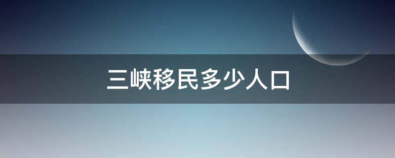 三峡移民多少人口（三峡移民多少人口到安徽宣城）