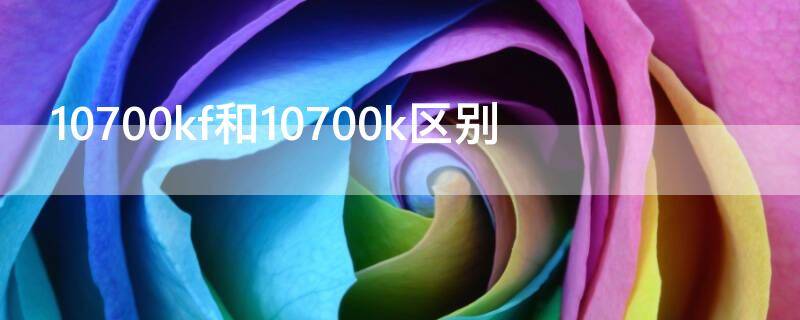 10700kf和10700k区别（10700kf和10700ka区别）