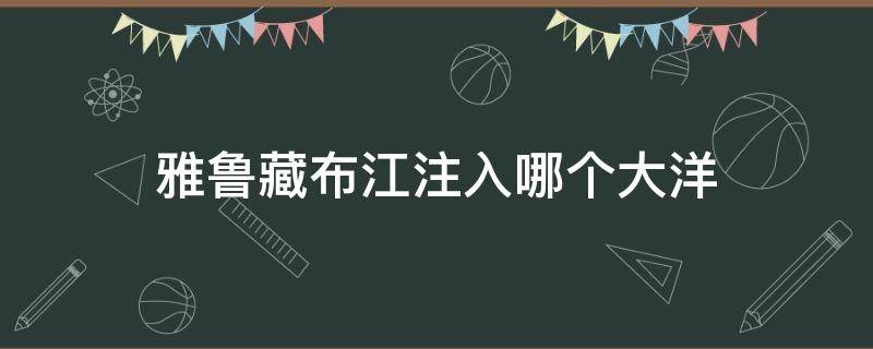 雅鲁藏布江注入哪个大洋 雅鲁藏布江流向哪个大洋