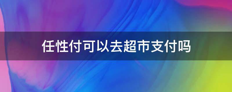 任性付可以去超市支付吗 任性付可以在便利店消费吗