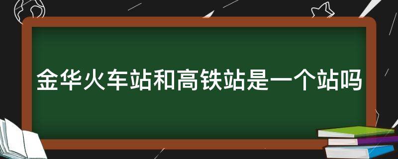 金华火车站和高铁站是一个站吗（金华火车站和高铁站是一个站吗现在）