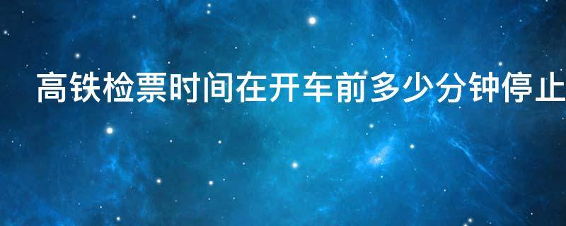 高铁检票时间在开车前多少分钟停止 高铁检票几分钟前
