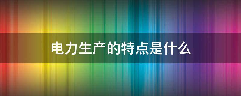 电力生产的特点是什么 电力生产的特点是什么?电能生产的要求是什么?