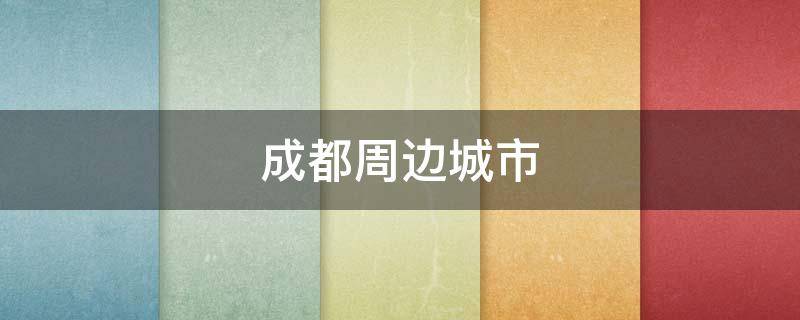 成都周边城市 成都周边城市哪里好玩