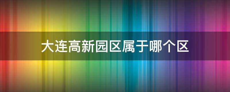 大连高新园区属于哪个区（大连高新园区属于哪个区管辖）