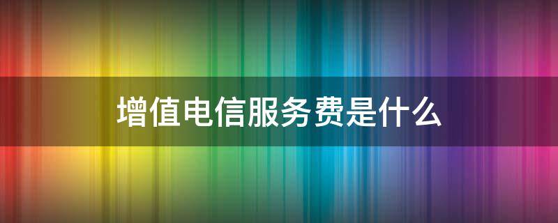 增值电信服务费是什么（移动卡增值电信服务费是什么）