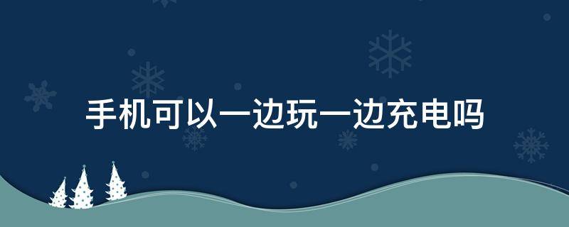 手机可以一边玩一边充电吗 手机可不可以一边玩一边充电