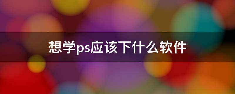 想学ps应该下什么软件 想学ps要下什么软件