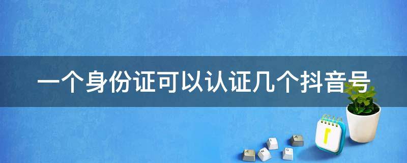 一个身份证可以认证几个抖音号 一个身份证可以认证几个抖音号呀