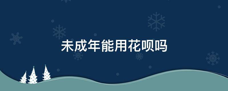 未成年能用花呗吗（未成年可用花呗吗）