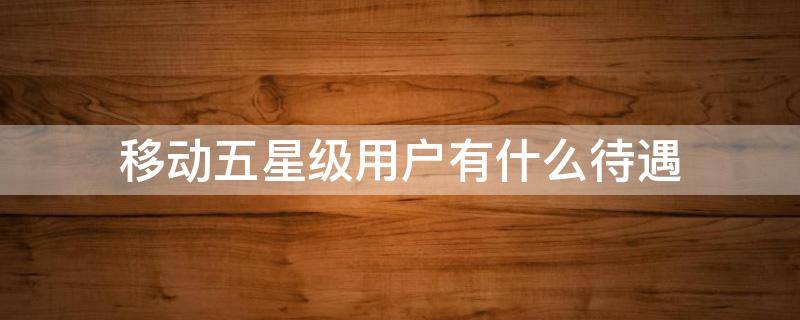移动五星级用户有什么待遇（移动五星级客户待遇是什么）