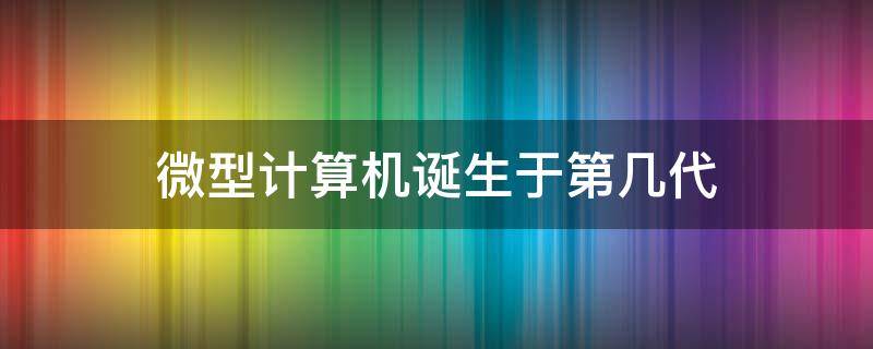 微型计算机诞生于第几代 微型计算机诞生于第几代计算机发展