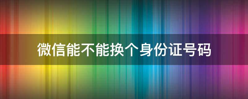 微信能不能换个身份证号码 微信能否更换身份证号码