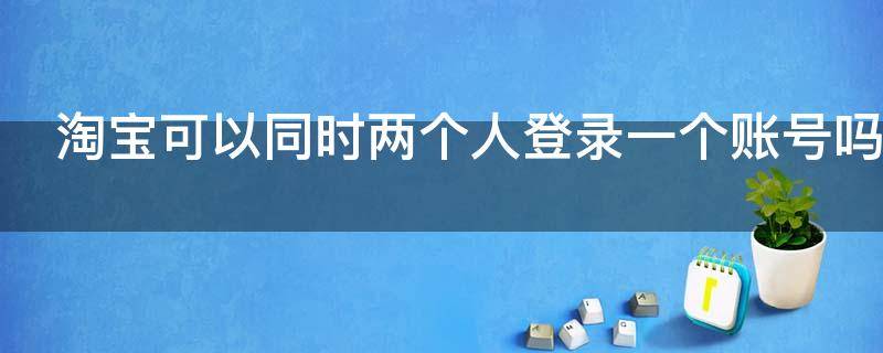 淘宝可以同时两个人登录一个账号吗 淘宝可以两个人用一个账号么