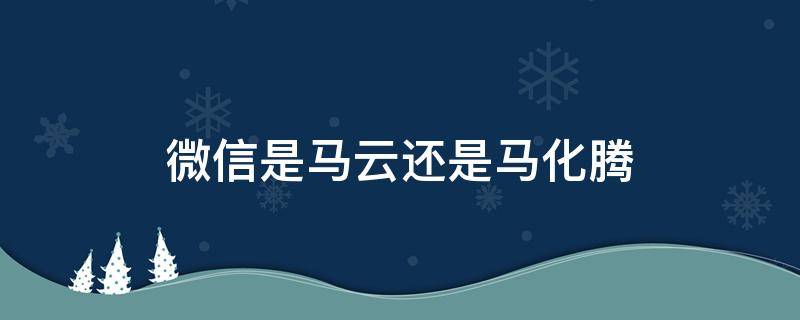 微信是马云还是马化腾（微信是马云还是马化腾造的）