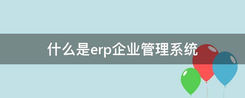 什么是erp企业管理系统 什么是企业的erp系统