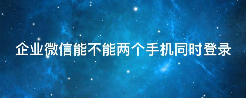 企业微信能不能两个手机同时登录 企业微信可以两个手机一起登录吗
