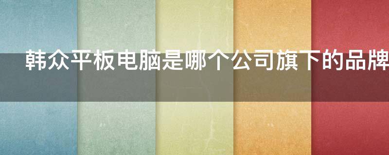 韩众平板电脑是哪个公司旗下的品牌（韩众平板是什么品牌）