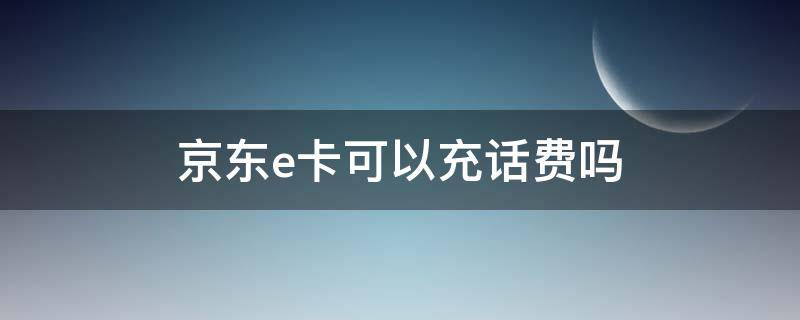 京东e卡可以充话费吗（京东E卡可以用来充话费吗）