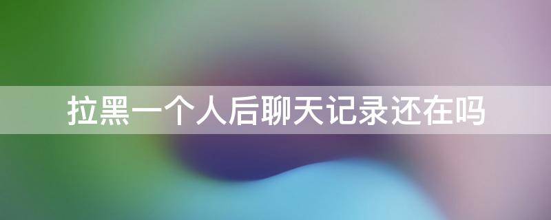 拉黑一个人后聊天记录还在吗 把一个人拉黑再拉回来聊天记录还在吗