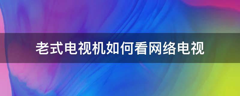 老式电视机如何看网络电视（老式电视机如何看网络电视教学视频）