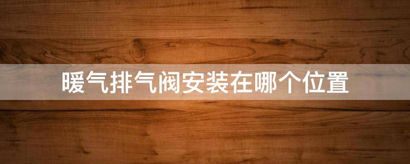 暖气排气阀安装在哪个位置 暖气片排气阀安装在哪个位置