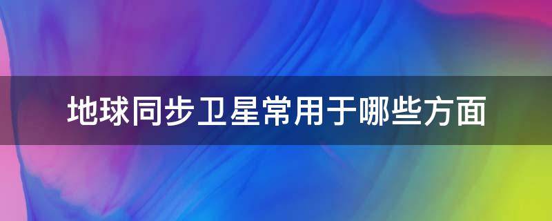 地球同步卫星常用于哪些方面（地球同步卫星有什么特点）