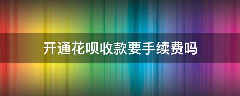 开通花呗收款要手续费吗 开通花呗收款要收手续费吗