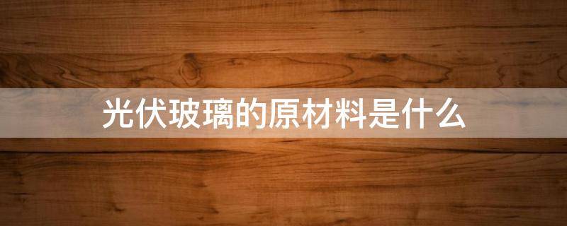 光伏玻璃的原材料是什么（光伏玻璃主要原材料）