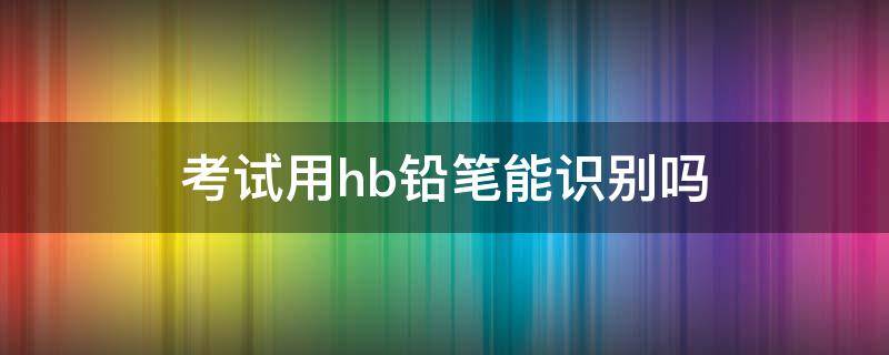 考试用hb铅笔能识别吗（答题用hb铅笔能识别吗）