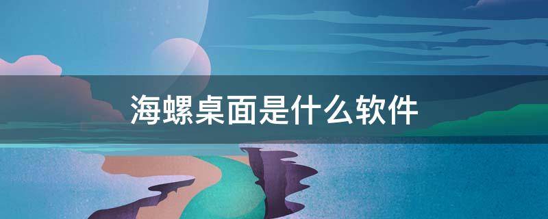 海螺桌面是什么软件（海螺桌面是什么软件,可以卸载吗）