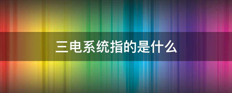 三电系统指的是什么（电动汽车三电系统指的是什么）