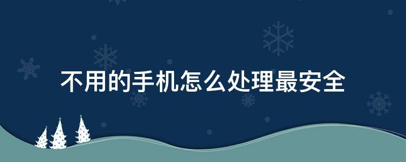 不用的手机怎么处理最安全 怎样处理不用的手机最安全