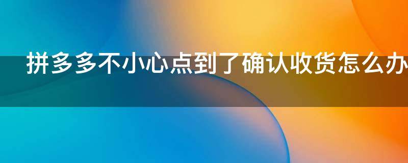拼多多不小心点到了确认收货怎么办 拼多多不小心点到了确认收货怎么办还能收到货吗