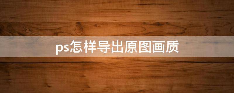 ps怎样导出原图画质（ps怎么导出原图画质）