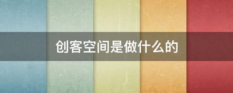 创客空间是做什么的（创客在创客空间做什么）
