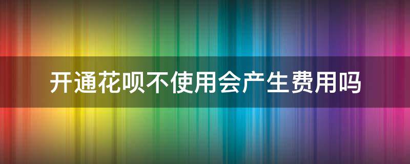 开通花呗不使用会产生费用吗 花呗开通不花钱不影响啥吧