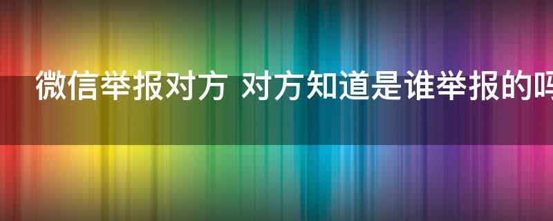 微信举报对方（微信举报对方能知道是我吗）