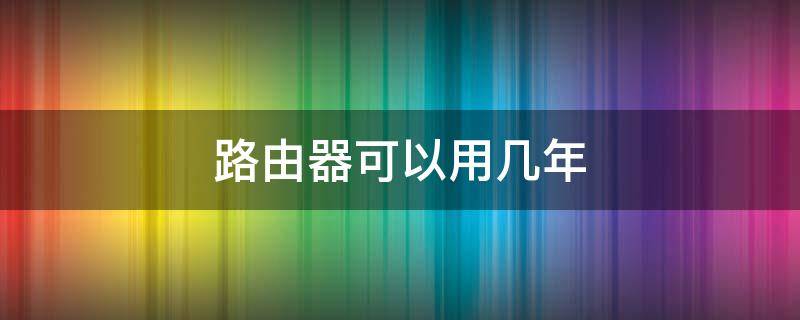 路由器可以用几年（路由器可以用几年呢）