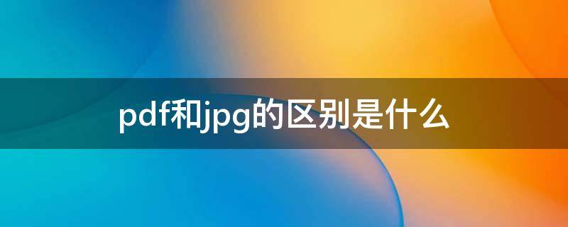 pdf和jpg的区别是什么（jpg格式和pdf格式有什么区别）