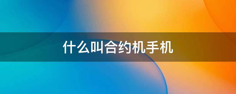 什么叫合约机手机（什么叫合约版手机）