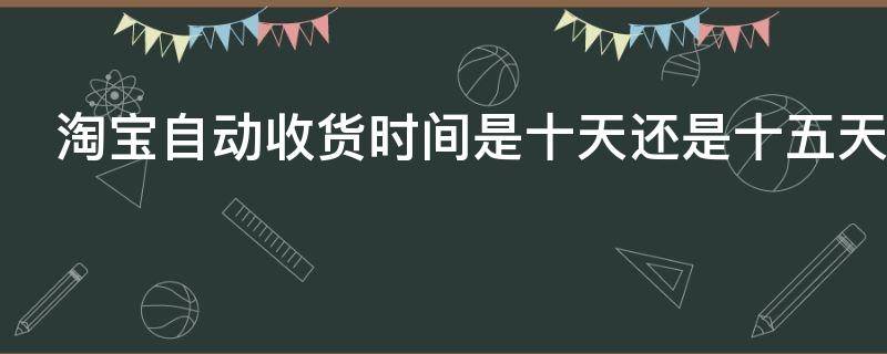 淘宝自动收货时间是十天还是十五天 淘宝自动收货是多少天如果10天没收到货