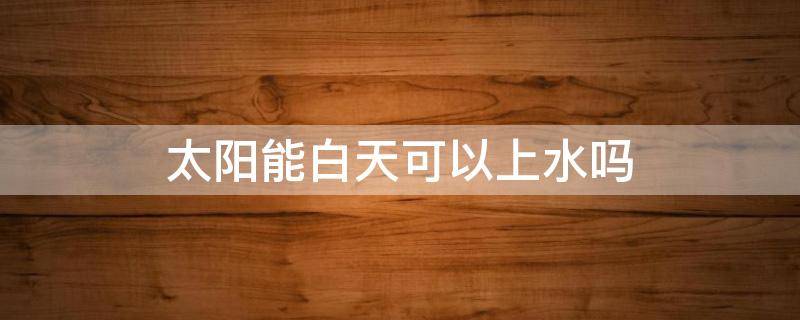 太阳能白天可以上水吗（夏天温度高太阳能白天可以上水吗）