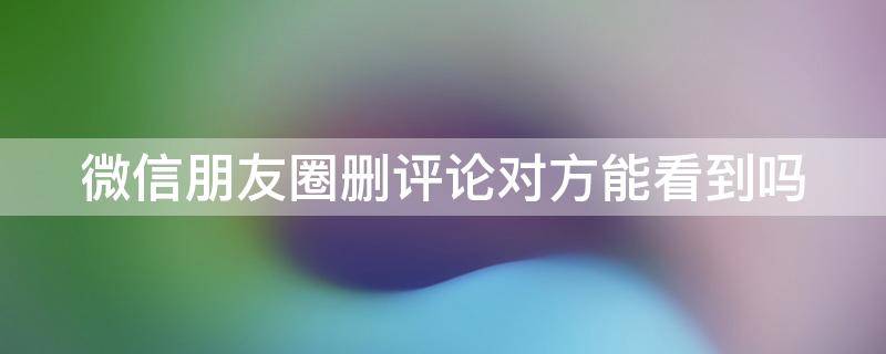 微信朋友圈删评论对方能看到吗（微信朋友圈删评论对方能看到吗怎么设置）