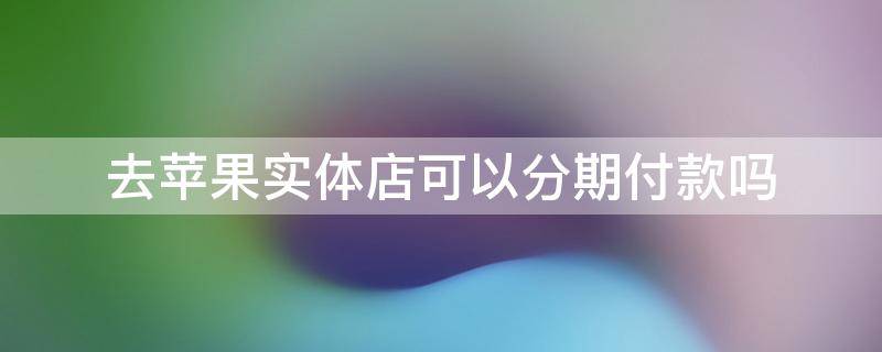 去苹果实体店可以分期付款吗（在苹果实体店可以分期付款吗）