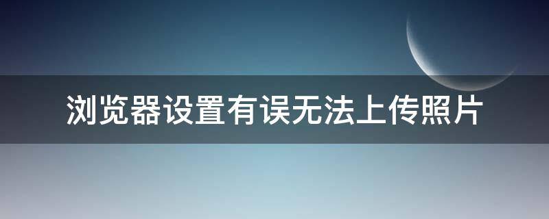 浏览器设置有误无法上传照片（浏览器设置有误照片上传失败）