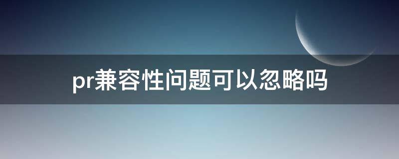 pr兼容性问题可以忽略吗（pr遇见兼容性问题怎么办）